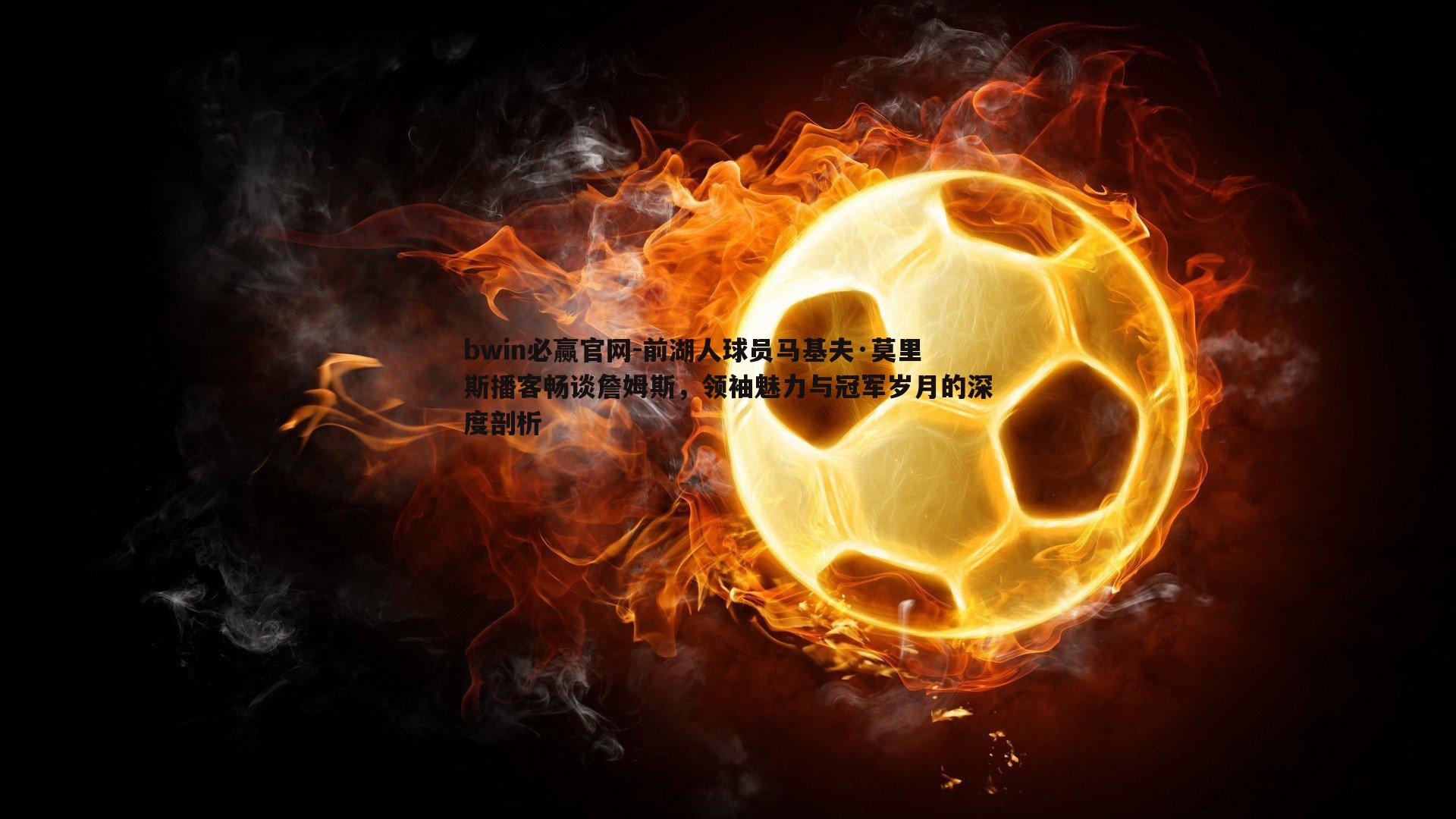 bwin必赢官网-前湖人球员马基夫·莫里斯播客畅谈詹姆斯，领袖魅力与冠军岁月的深度剖析-第1张图片-bwin必赢官网